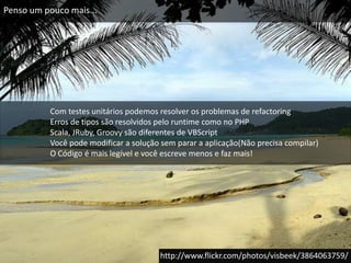 Penso um pouco mais...Com testes unitários podemos resolver os problemas de refactoringErros de tipos são resolvidos pelo runtime como no PHPScala, JRuby, Groovy são diferentes de VBScriptVocê pode modificar a solução sem parar a aplicação(Não precisa compilar)O Código é mais legível e você escreve menos e faz mais!http://www.flickr.com/photos/visbeek/3864063759/