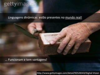 Linguagens dinâmicas  estão presentes no mundo real!... Funcionam e tem vantagens!http://www.gettyimages.com/detail/92528343/Digital-Vision