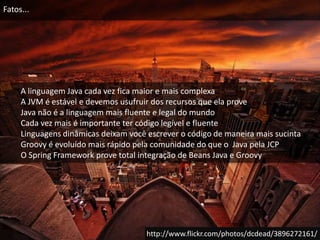 Fatos...A linguagem Java cada vez fica maior e mais complexaA JVM é estável e devemos usufruir dos recursos que ela proveJava não é a linguagem mais fluente e legal do mundoCada vez mais é importante ter código legível e fluenteLinguagens dinâmicas deixam você escrever o código de maneira mais sucintaGroovy é evoluído mais rápido pela comunidade do que o  Java pela JCPO Spring Framework prove total integração de Beans Java e Groovyhttp://www.flickr.com/photos/dcdead/3896272161/
