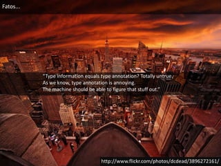 Fatos...“Type information equals type annotation? Totally untrue. As we know, type annotation is annoying. The machine should be able to figure that stuff out.”http://www.flickr.com/photos/dcdead/3896272161/