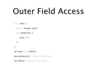 Outer Field Access
class Bean {

    public Integer value

    def getValue() {

        value + 1

    }

}

def bean = new Bean();

bean.getValue(); //Inner Field Access

car.@value; //Outer Field Access
 