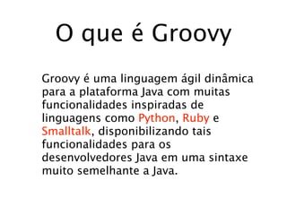 O que é Groovy
Groovy é uma linguagem ágil dinâmica
para a plataforma Java com muitas
funcionalidades inspiradas de
linguagens como Python, Ruby e
Smalltalk, disponibilizando tais
funcionalidades para os
desenvolvedores Java em uma sintaxe
muito semelhante a Java.
 