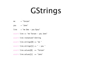 GStrings
me     = 'Tarzan'

you    = 'Jane'

line   = "me $me - you $you"

assert line == 'me Tarzan - you Jane'

assert line instanceof GString

assert line.strings[0] == 'me '

assert line.strings[1] == ' - you '

assert line.values[0]   == 'Tarzan'

assert line.values[1]   == 'Jane'
 