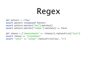 Regex
def pattern = ~/foo/
assert pattern instanceof Pattern
assert pattern.matcher("foo").matches()
assert pattern.matcher("foobar").matches() == false

def cheese = ("cheesecheese" =~ /cheese/).replaceFirst("nice")
assert cheese == "nicecheese"
assert "color" == "colour".replaceFirst(/ou/, "o")
 