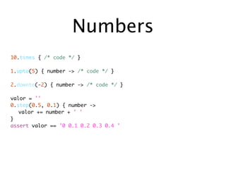 Numbers
10.times { /* code */ }

1.upto(5) { number -> /* code */ }

2.downto(-2) { number -> /* code */ }

valor = ''
0.step(0.5, 0.1) { number ->
	 valor += number + ' '
}
assert valor == '0 0.1 0.2 0.3 0.4 '
 