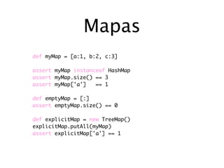 Mapas
def myMap = [a:1, b:2, c:3]

assert myMap instanceof HashMap
assert myMap.size() == 3
assert myMap['a']   == 1

def emptyMap = [:]
assert emptyMap.size() == 0

def explicitMap = new TreeMap()
explicitMap.putAll(myMap)
assert explicitMap['a'] == 1
 