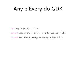 Any e Every do GDK


def map = [a:1,b:2,c:3]

assert map.every { entry -> entry.value < 10 }

assert map.any { entry -> entry.value < 2 }
 