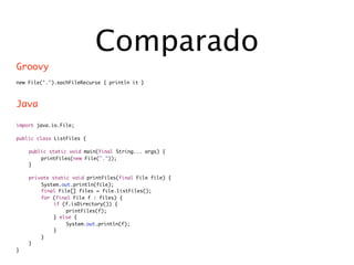 Comparado
Groovy
new File('.').eachFileRecurse { println it }



Java

import java.io.File;

public class ListFiles {

	   public static void main(final String... args) {
	   	   printFiles(new File("."));
	   }

	   private static void printFiles(final File file) {
	   	   System.out.println(file);
	   	   final File[] files = file.listFiles();
	   	   for (final File f : files) {
	   	   	    if (f.isDirectory()) {
	   	   	    	   printFiles(f);
	   	   	    } else {
	   	   	    	   System.out.println(f);
	   	   	    }
	   	   }
	   }
}
 