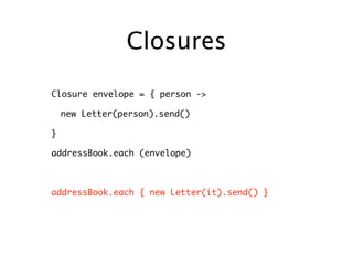 Closures

Closure envelope = { person ->

    new Letter(person).send()

}

addressBook.each (envelope)



addressBook.each { new Letter(it).send() }
 