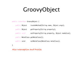 GroovyObject
public interface GroovyObject {

    public Object    invokeMethod(String name, Object args);

    public Object    getProperty(String property);

    public void      setProperty(String property, Object newValue);

    public MetaClass getMetaClass();

    public void      setMetaClass(MetaClass metaClass);

}


Also Interception and Proxies
 