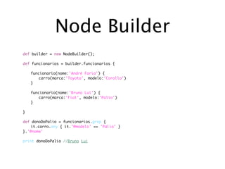 Node Builder
def builder = new NodeBuilder();

def   funcionarios = builder.funcionarios {
	
	     funcionario(nome:'André Faria') {
	     	   carro(marca:'Toyota', modelo:'Corolla')
	     }
	
	     funcionario(nome:'Bruno Lui') {
	     	   carro(marca:'Fiat', modelo:'Palio')
	     }
	
}

def donoDoPalio = funcionarios.grep {
	   it.carro.any { it.'@modelo' == 'Palio' }
}.'@nome'

print donoDoPalio //Bruno Lui
 