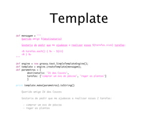Template
def mensagem = '''
	   Querido amigo ${destinatario}

	     Gostaria de pedir que me ajudasse a realizar essas ${tarefas.size} tarefas:

	   <% tarefas.each() {	%> - ${it}	
	   <% } %>	
'''

def   engine = new groovy.text.SimpleTemplateEngine();
def   template = engine.createTemplate(mensagem);
def   parametros = [
	     	   destinatario: 'Zé das Couves',
	     	   tarefas: ['comprar um ovo de páscoa', 'regar as plantas']
	     	   ]

print template.make(parametros).toString()

	     Querido amigo Zé das Couves

	     Gostaria de pedir que me ajudasse a realizar essas 2 tarefas:

	      - comprar um ovo de páscoa
	      - regar as plantas
	     	
 