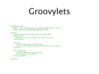 Groovylets
<!DOCTYPE web-app
    PUBLIC "-//Sun Microsystems, Inc.//DTD Web Application 2.2//EN"
    "http://java.sun.com/j2ee/dtds/web-app_2_2.dtd" >

<web-app>
    <display-name>Groovlet Demonstrator</display-name>
    <description>
        Showing the use of Groovlets for Groovy in Action
    </description>

   <servlet>
       <servlet-name>Groovy</servlet-name>
       <servlet-class>groovy.servlet.GroovyServlet</servlet-class>
   </servlet>

   <servlet-mapping>
       <servlet-name>Groovy</servlet-name>
       <url-pattern>*</url-pattern>
   </servlet-mapping>

</web-app>
 