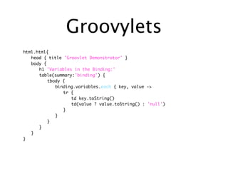 Groovylets
html.html{
	 head { title 'Groovlet Demonstrator' }
	 body {
	 	 h1 'Variables in the Binding:'
	 	 table(summary:'binding') {
	 	 	 tbody {
	 	 	 	 binding.variables.each { key, value ->
	 	 	 	 	 tr {
	 	 	 	 	 	 td key.toString()
	 	 	 	 	 	 td(value ? value.toString() : 'null')
	 	 	 	 	 }
	 	 	 	 }
	 	 	 }
	 	 }
	 }
}
 