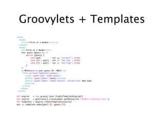 Groovylets + Templates
<html>
  <head>
    <title>Think of a Number</title>
  </head>
  <body>
    <h1>Think of a Number</h1>
    Your guess $guess is <%
         switch (guess) {
             case goal        : out << 'correct!'; break
             case {it < goal} : out << 'too low' ; break
             case {it > goal} : out << 'too high'; break
        }
    %>
    <p>What"s your guess (0..100)?</p>
     <form action='Templater.groovy'>
       <input type='text' name='guess'>
       <button type='submit'>Guess</button>
       <button type='submit' name='restart' value='true'>New Game
       </button>
     </form>
   </body>
 </html>

def   engine   = new groovy.text.SimpleTemplateEngine()
def   source   = getClass().classLoader.getResource('/Number.template.html')
def   template = engine.createTemplate(source)
out   << template.make(goal:50, guess:49)
 
