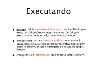 Executando

•   groovysh: Inicia o command-line shell, que é utilizado para
    executar código Groovy interativamente. O código é
    executado em tempo real, comando-a-comando."

•   groovyConsole: Inicia a interface gráﬁca que também é
    usada para executar código groovy interativamente; além
    disso, o groovyConsole é carregado e executa os scripts
    Groovy.

•   groovy: Inicia o interpretador que executa scripts Groovy.
 