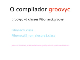 O compilador groovyc
groovyc –d classes Fibonacci.groovy


Fibonacci.class
Fibonacci$_run_closure1.class


java -cp $GROOVY_HOME/embeddable/groovy-all-1.0.jar:classes Fibonacci
 