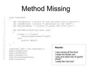 Method Missing
class LikesItAll
{
def likesSports() { println "I play and watch lots of sports!" }
def likesMovies() { println "I see movies all the time!" }
def everythingElse = { println "I really like ${it} too!" }
def methodMissing(String name, args)
{
if(name =~ /^likes/)
everythingElse(name-"likes")
else
println "What?"
}
}
LikesItAll dude = new LikesItAll()
dude.likesMovies()
dude.likesBooks()
dude.likesSports()
dude.dislikesSomething()
dude.likesCars()
1
2
3
4
5
6
7
8
9
10
11
12
13
14
15
16
17
18
19
20
21
Results:
I see movies all the time!
I really like Books too!
I play and watch lots of sports!
What?
I really like Cars too!
 