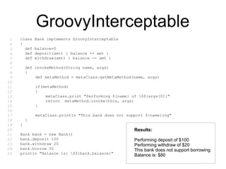 GroovyInterceptable
class Bank implements GroovyInterceptable
{
def balance=0
def deposit(amt) { balance += amt }
def withdraw(amt) { balance -= amt }
def invokeMethod(String name, args)
{
def metaMethod = metaClass.getMetaMethod(name, args)
if(metaMethod)
{
metaClass.print "Performing ${name} of $${args[0]}"
return metaMethod.invoke(this, args)
}
metaClass.println "This bank does not support ${name}ing"
}
}
Bank bank = new Bank()
bank.deposit 100
bank.withdraw 20
bank.borrow 30
println "Balance is: $${bank.balance}"
Results:
Performing deposit of $100
Performing withdraw of $20
This bank does not support borrowing
Balance is: $80
1
2
3
4
5
6
7
8
9
10
11
12
13
14
15
16
17
18
19
20
21
22
23
24
25
 