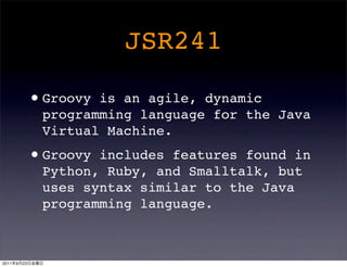 JSR241

                • Groovyis an agile, dynamic
                 programming language for the Java
                 Virtual Machine.

                • Groovyincludes features found in
                 Python, Ruby, and Smalltalk, but
                 uses syntax similar to the Java
                 programming language.



2011   9   23
 