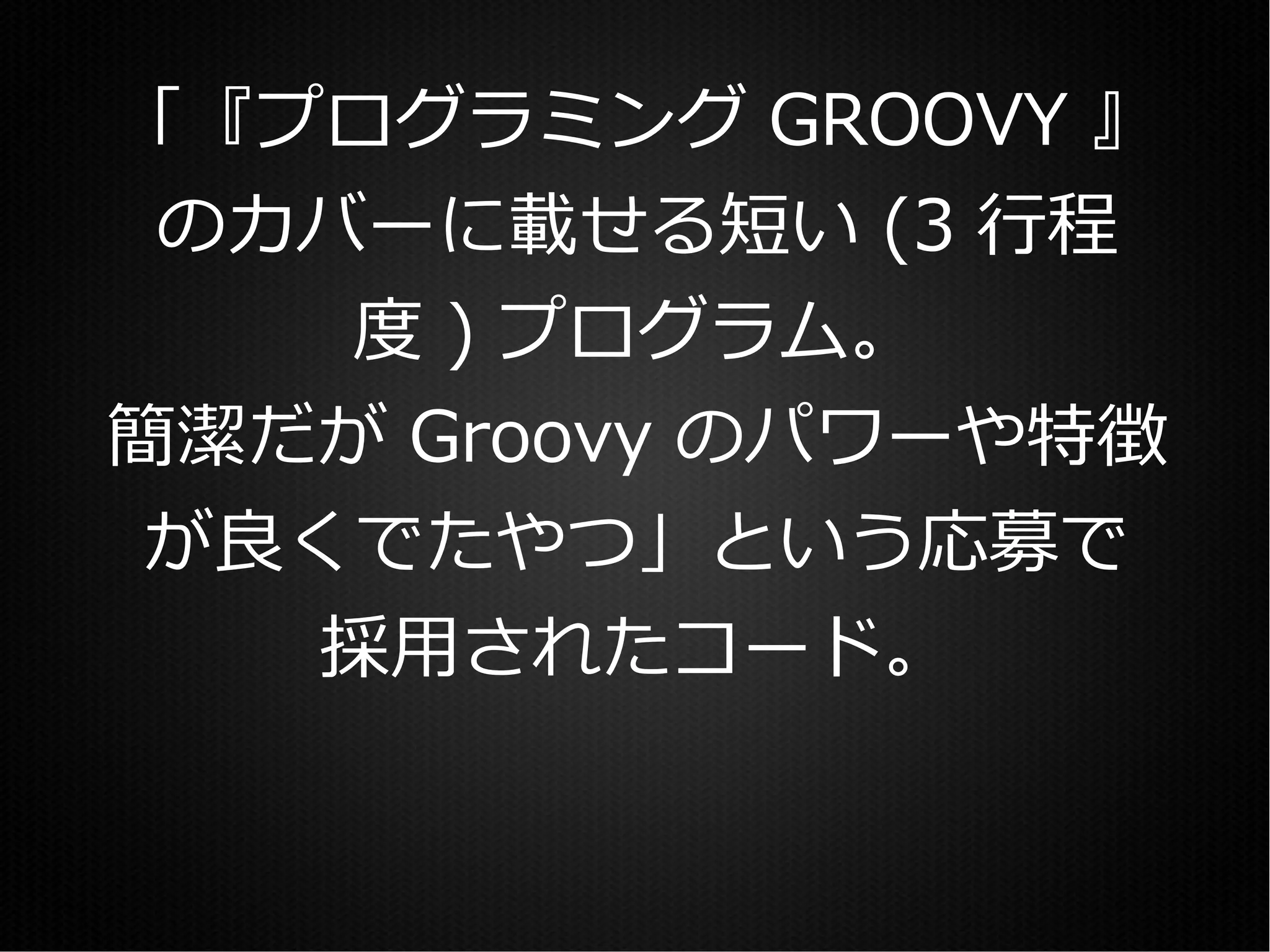 「『プログラミング GROOVY 』
 のカバーに載せる短い (3 行程
    度 ) プログラム。
簡潔だが Groovy のパワーや特徴
が良くでたやつ」という応募で
  採用されたコード。
 