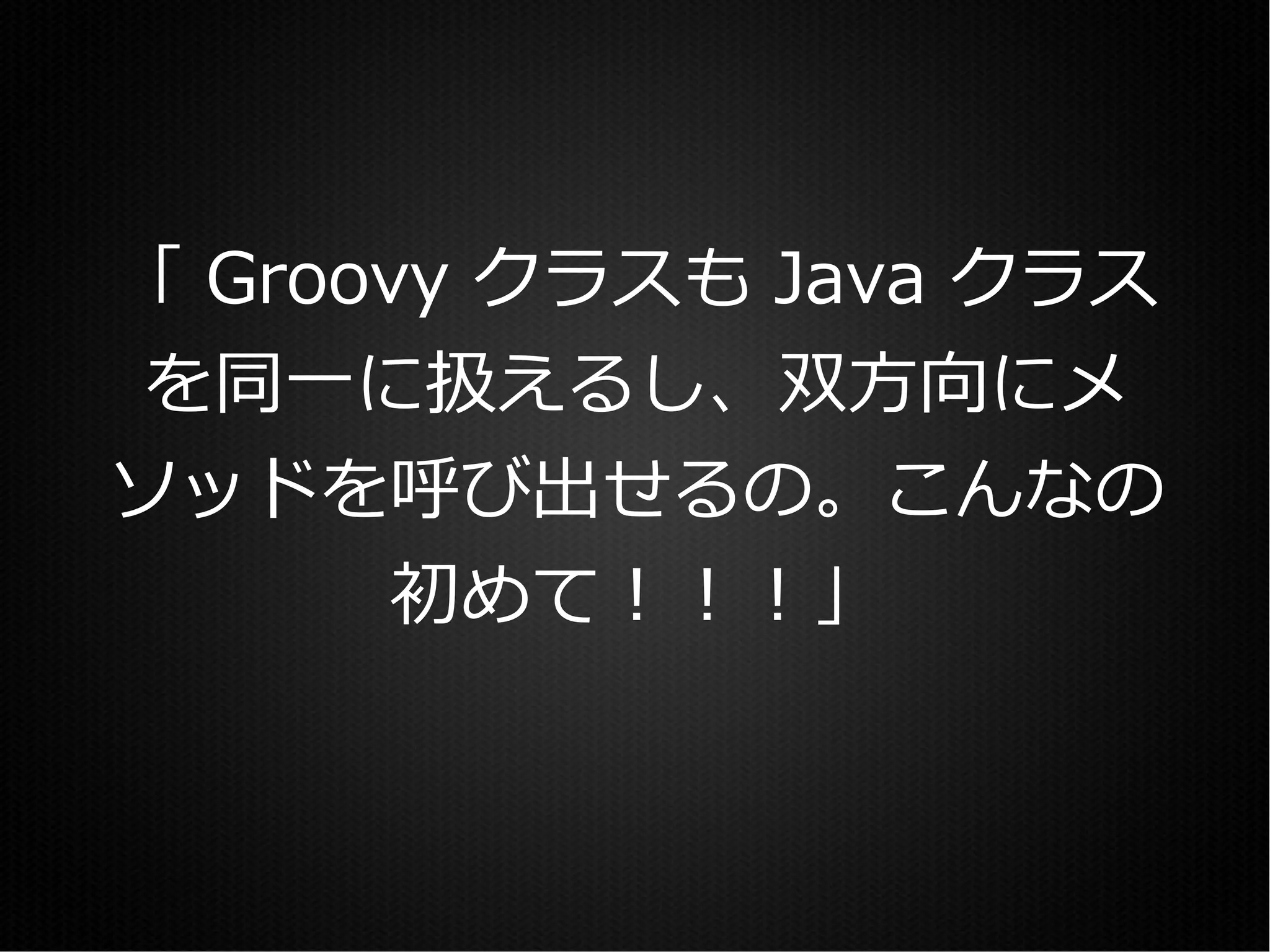 「 Groovy クラスも Java クラス
を同一に扱えるし、双方向にメ
ソッドを呼び出せるの。こんなの
       初めて！！！」
 