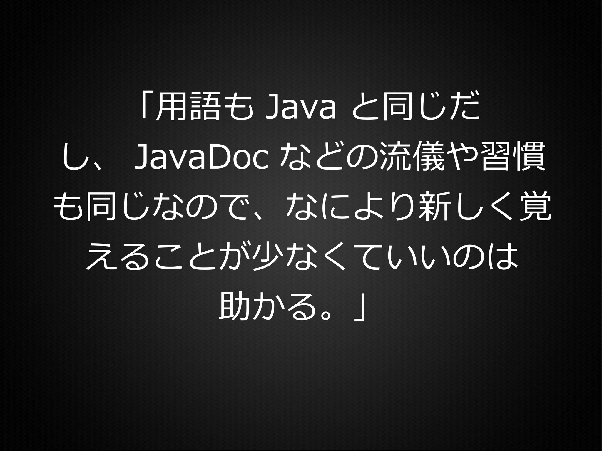 「用語も Java と同じだ
し、 JavaDoc などの流儀や習慣
も同じなので、なにより新しく覚
 えることが少なくていいのは
       助かる。」
 
