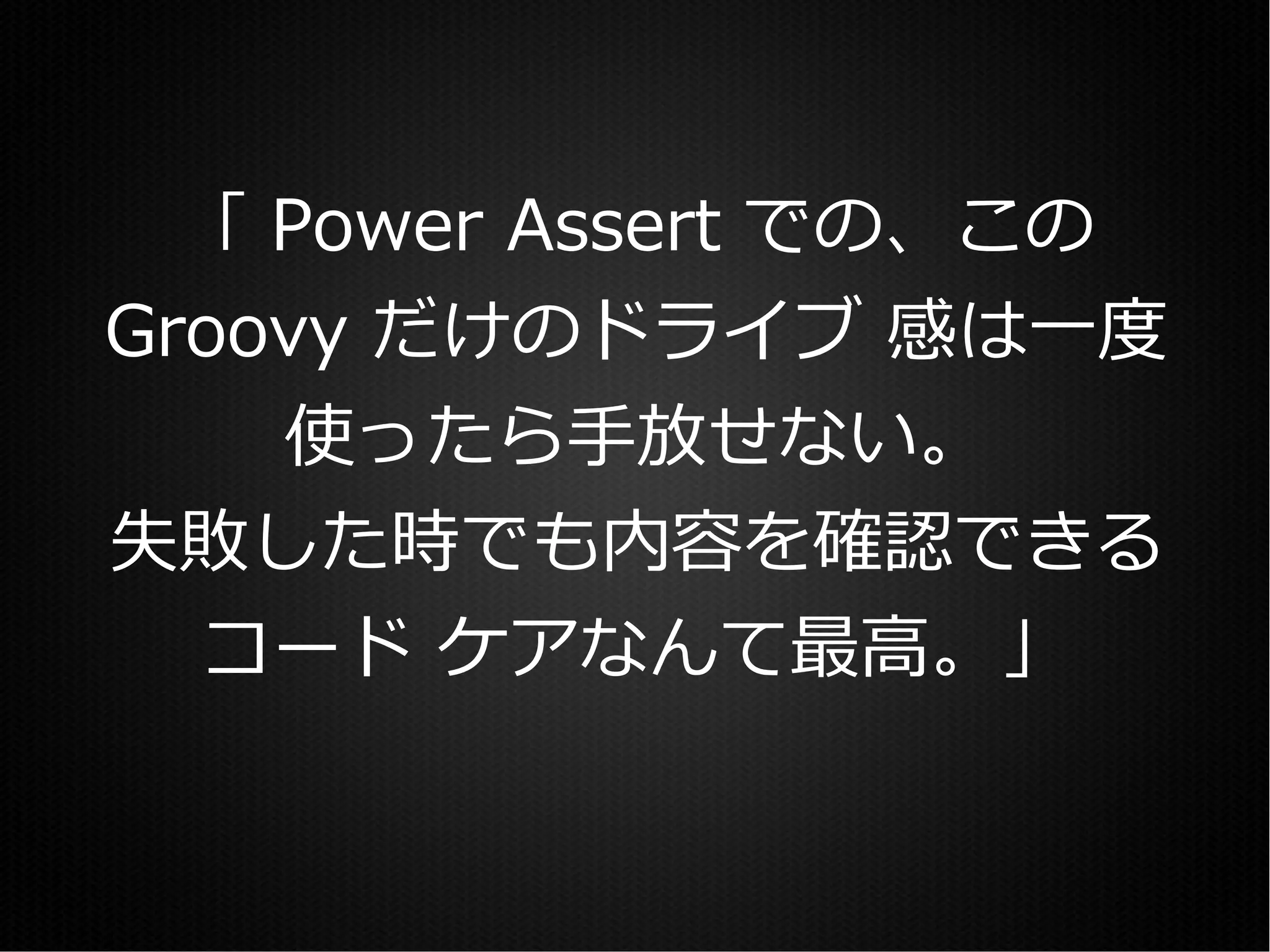 「 Power Assert での、この
Groovy だけのドライブ 感は一度
    使ったら手放せない。
失敗した時でも内容を確認できる
  コード ケアなんて最高。」
 