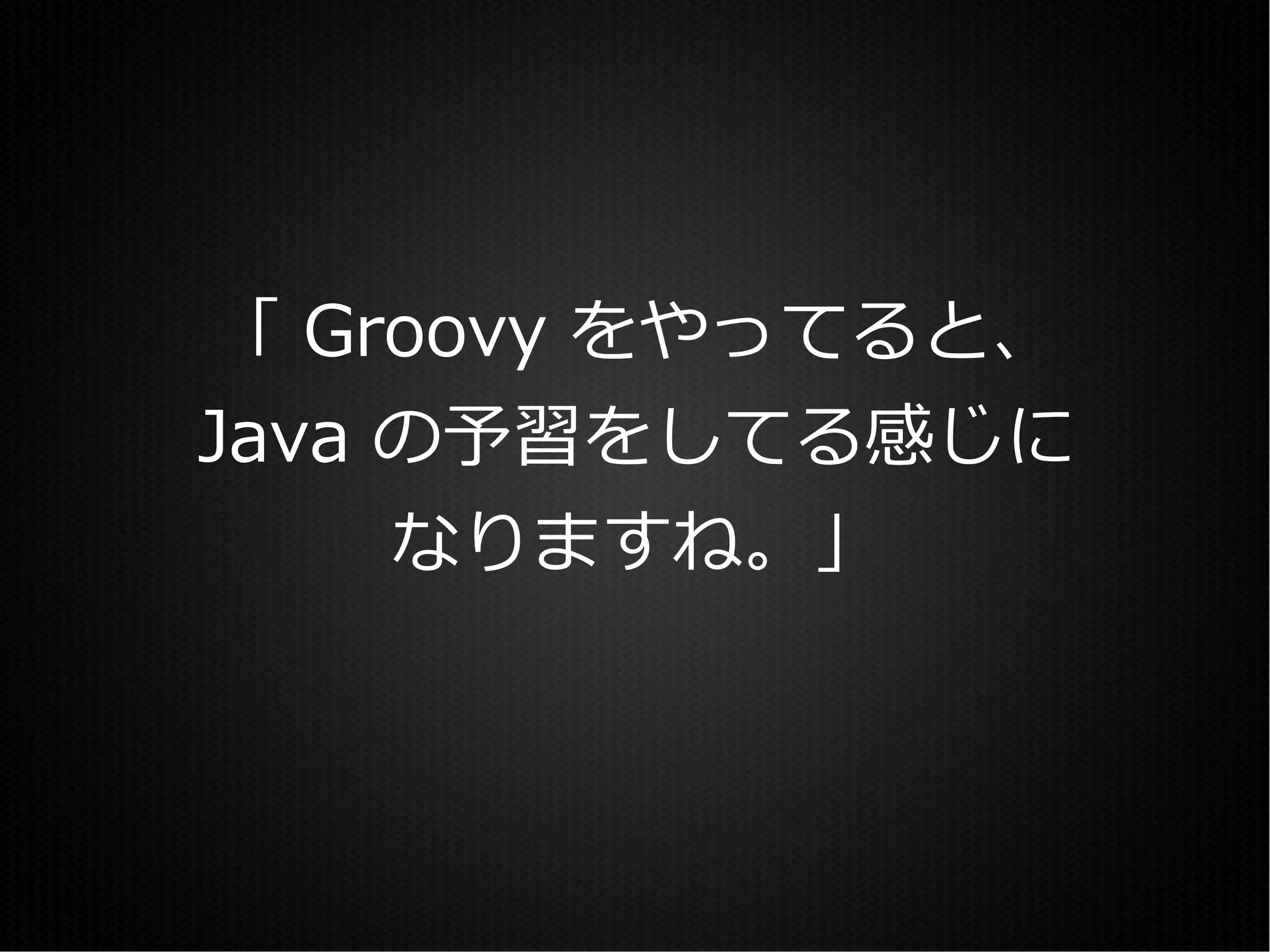 「 Groovy をやってると、
Java の予習をしてる感じに
     なりますね。」
 