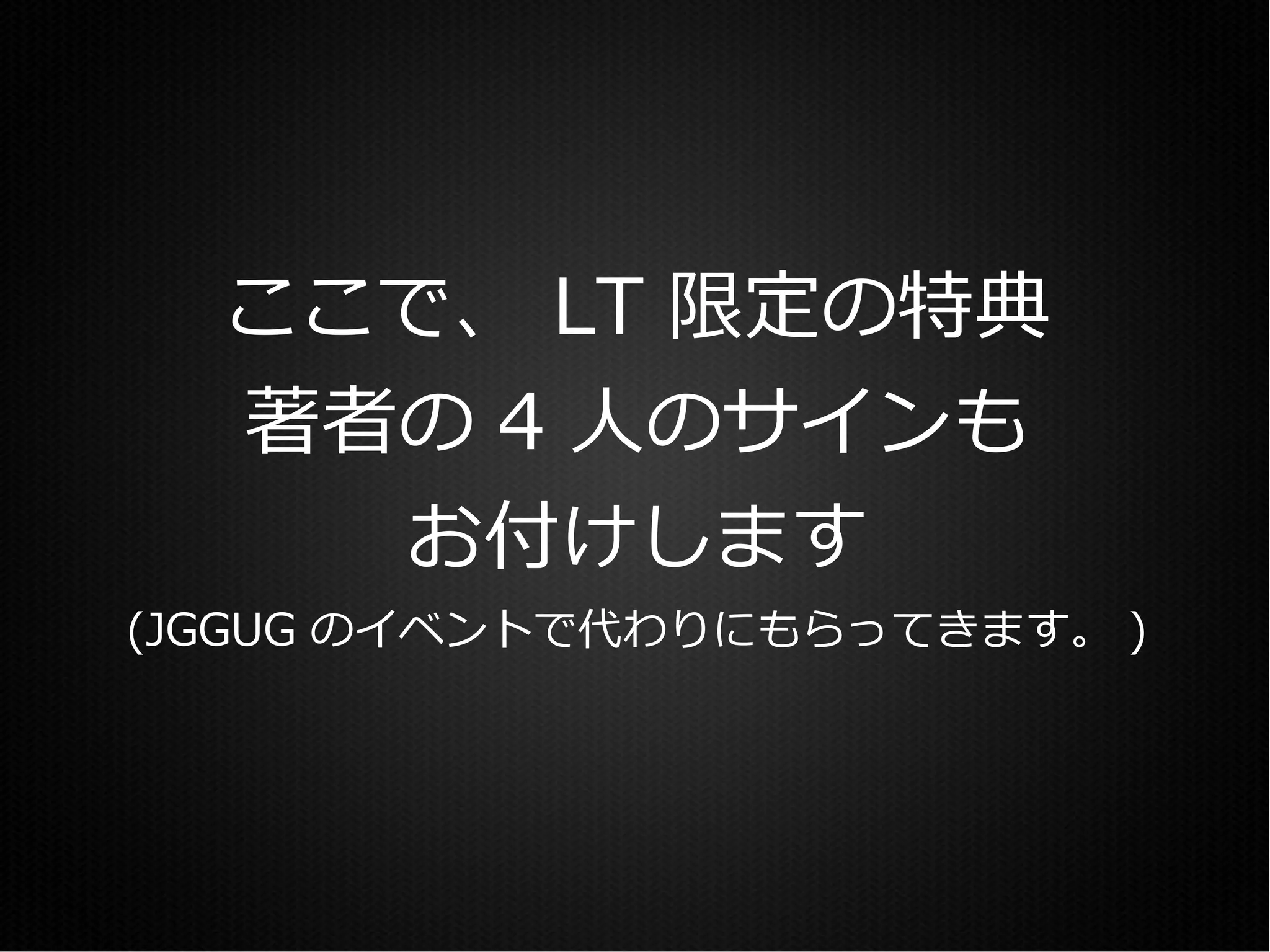 ここで、 LT 限定の特典
  著者の 4 人のサインも
    お付けします
(JGGUG のイベントで代わりにもらってきます。 )
 