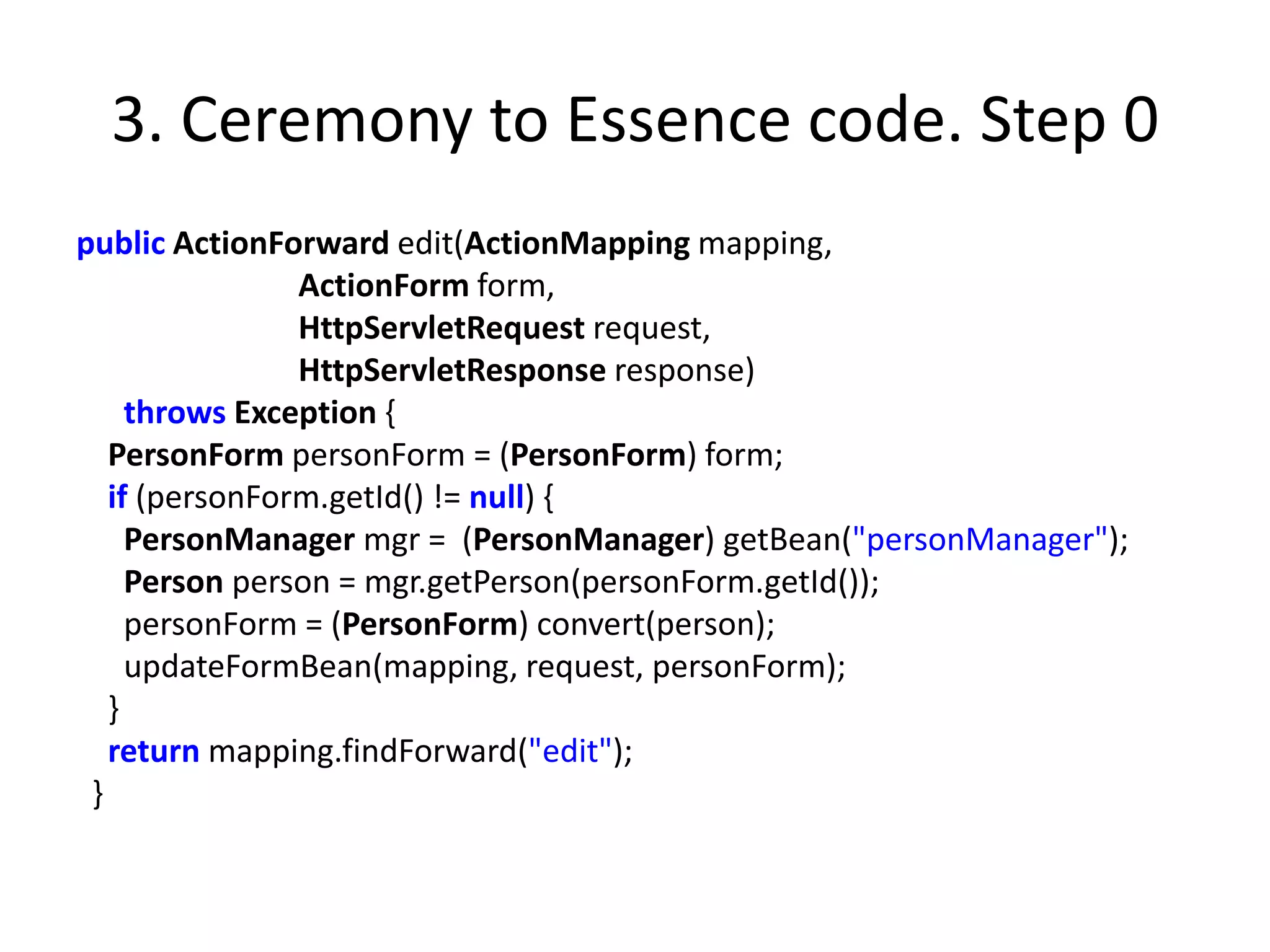 3. Ceremony to Essence code. Step 0
public ActionForward edit(ActionMapping mapping,
                ActionForm form,
                HttpServletRequest request,
                HttpServletResponse response)
     throws Exception {
   PersonForm personForm = (PersonForm) form;
   if (personForm.getId() != null) {
     PersonManager mgr = (PersonManager) getBean("personManager");
     Person person = mgr.getPerson(personForm.getId());
     personForm = (PersonForm) convert(person);
     updateFormBean(mapping, request, personForm);
   }
   return mapping.findForward("edit");
 }
 