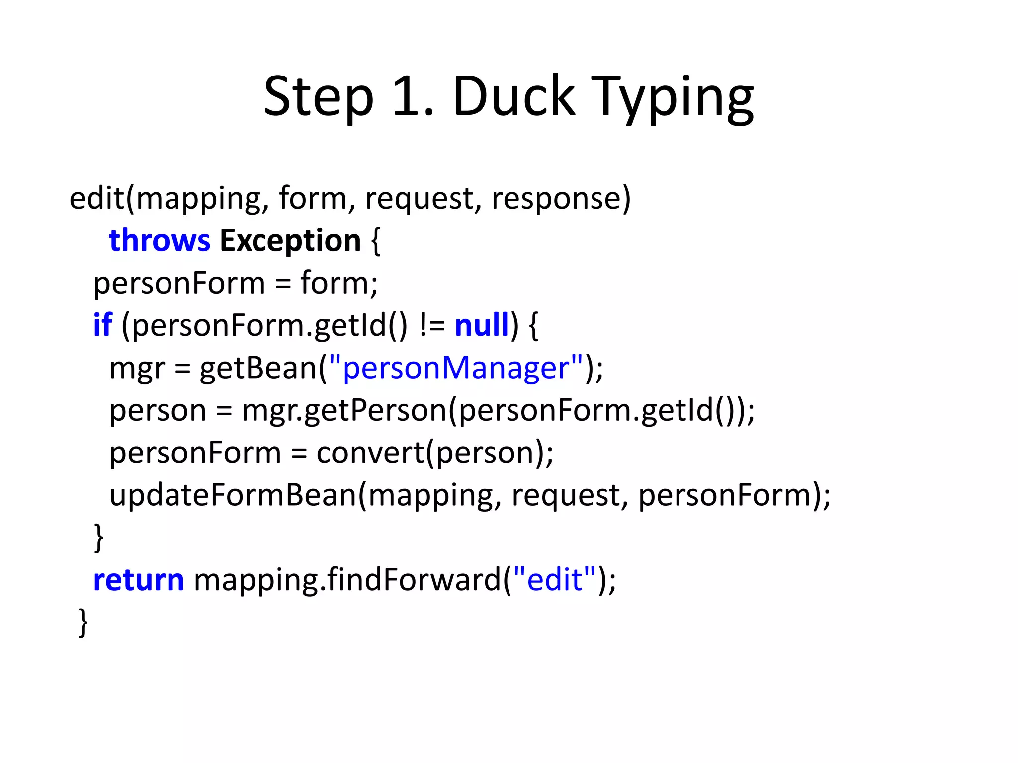Step 1. Duck Typing
edit(mapping, form, request, response)
    throws Exception {
  personForm = form;
  if (personForm.getId() != null) {
    mgr = getBean("personManager");
    person = mgr.getPerson(personForm.getId());
    personForm = convert(person);
    updateFormBean(mapping, request, personForm);
  }
  return mapping.findForward("edit");
}
 