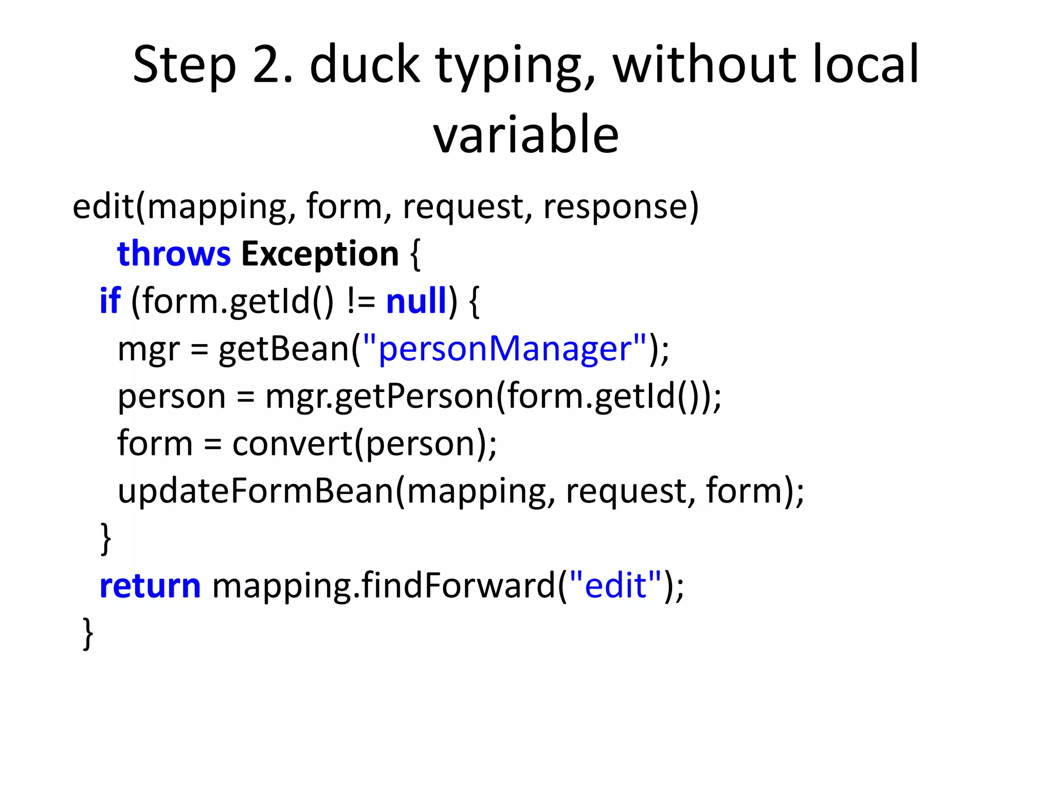 Step 2. duck typing, without local
                variable
edit(mapping, form, request, response)
    throws Exception {
  if (form.getId() != null) {
    mgr = getBean("personManager");
    person = mgr.getPerson(form.getId());
    form = convert(person);
    updateFormBean(mapping, request, form);
  }
  return mapping.findForward("edit");
}
 