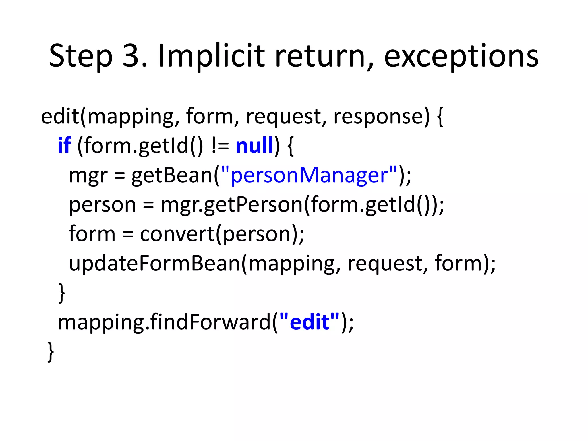 Step 3. Implicit return, exceptions
edit(mapping, form, request, response) {
  if (form.getId() != null) {
    mgr = getBean("personManager");
    person = mgr.getPerson(form.getId());
    form = convert(person);
    updateFormBean(mapping, request, form);
  }
  mapping.findForward("edit");
}
 