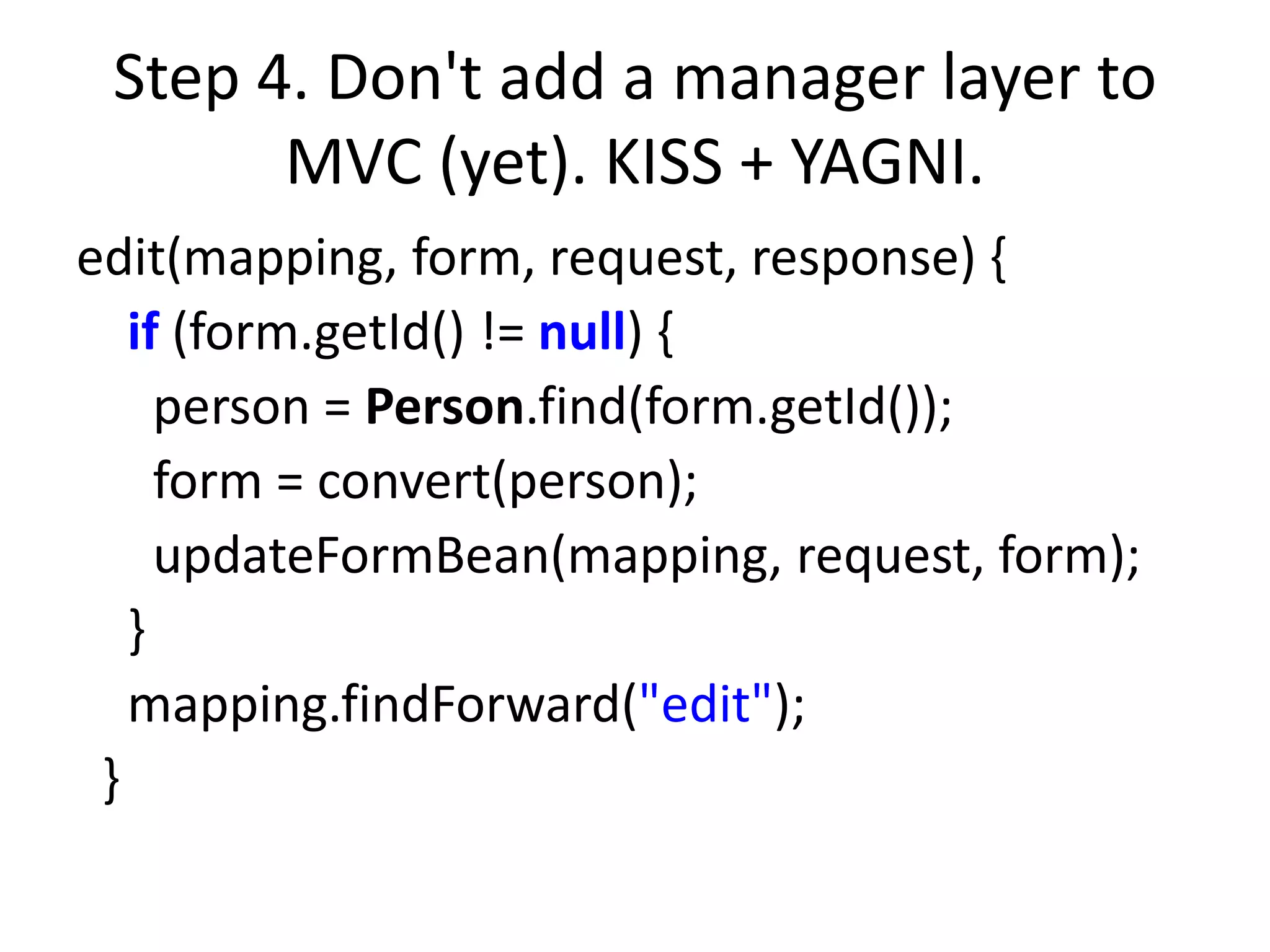 Step 4. Don't add a manager layer to
       MVC (yet). KISS + YAGNI.
edit(mapping, form, request, response) {
   if (form.getId() != null) {
     person = Person.find(form.getId());
     form = convert(person);
     updateFormBean(mapping, request, form);
   }
   mapping.findForward("edit");
 }
 