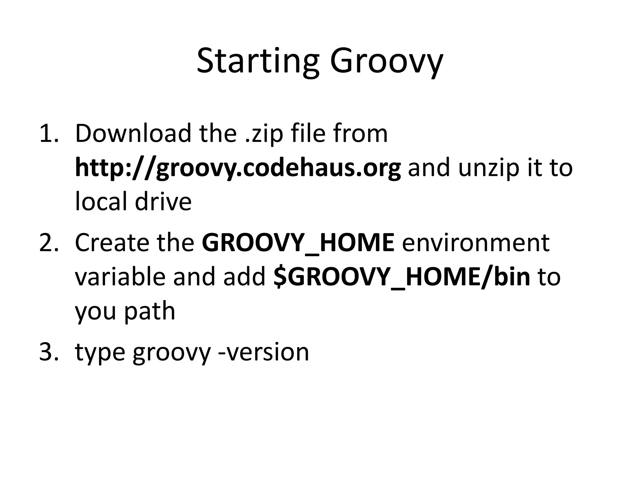 Starting Groovy
1. Download the .zip file from
   http://groovy.codehaus.org and unzip it to
   local drive
2. Create the GROOVY_HOME environment
   variable and add $GROOVY_HOME/bin to
   you path
3. type groovy -version
 