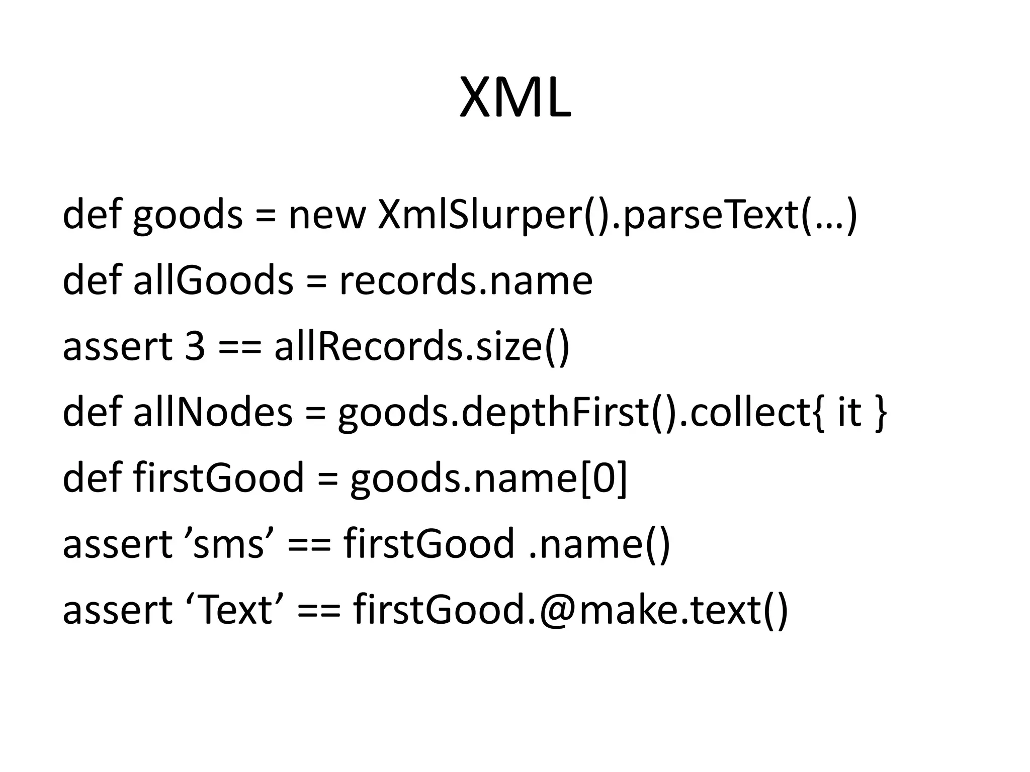 XML
def goods = new XmlSlurper().parseText(…)
def allGoods = records.name
assert 3 == allRecords.size()
def allNodes = goods.depthFirst().collect{ it }
def firstGood = goods.name[0]
assert ’sms’ == firstGood .name()
assert ‘Text’ == firstGood.@make.text()
 