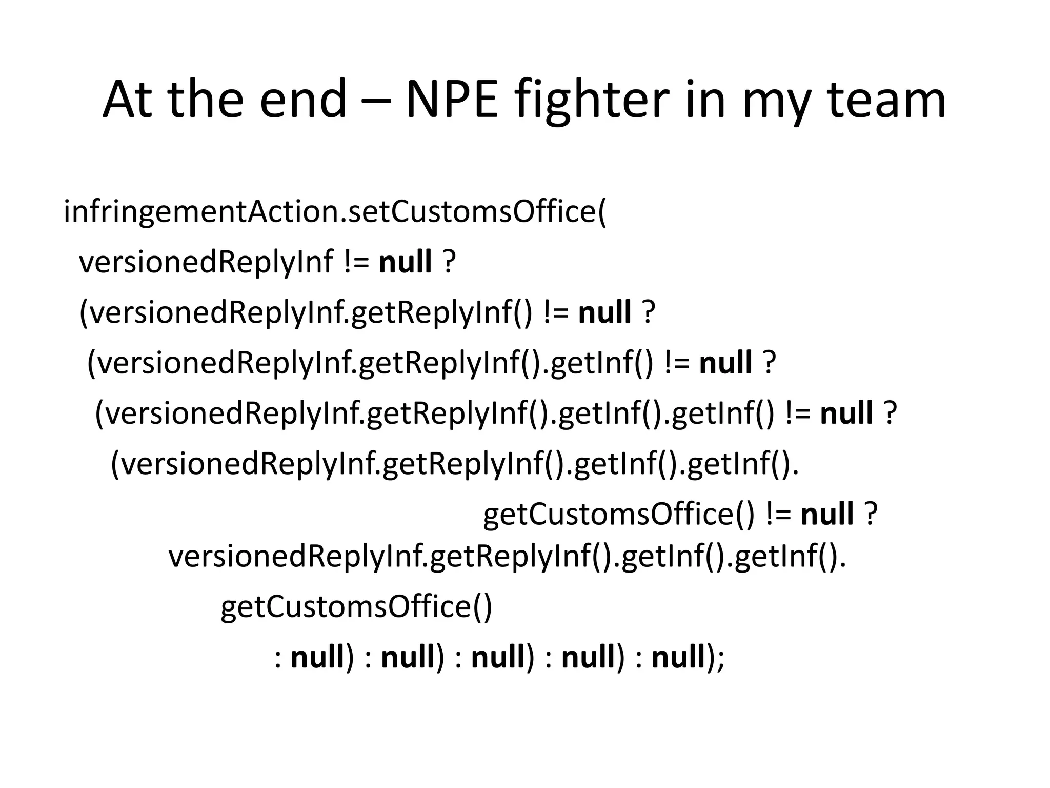 At the end – NPE fighter in my team
infringementAction.setCustomsOffice(
 versionedReplyInf != null ?
 (versionedReplyInf.getReplyInf() != null ?
  (versionedReplyInf.getReplyInf().getInf() != null ?
   (versionedReplyInf.getReplyInf().getInf().getInf() != null ?
    (versionedReplyInf.getReplyInf().getInf().getInf().
                                   getCustomsOffice() != null ?
         versionedReplyInf.getReplyInf().getInf().getInf().
             getCustomsOffice()
                : null) : null) : null) : null) : null);
 