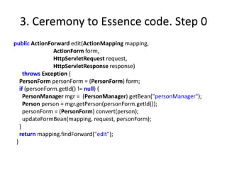 3. Ceremony to Essence code. Step 0
public ActionForward edit(ActionMapping mapping,
                ActionForm form,
                HttpServletRequest request,
                HttpServletResponse response)
     throws Exception {
   PersonForm personForm = (PersonForm) form;
   if (personForm.getId() != null) {
     PersonManager mgr = (PersonManager) getBean("personManager");
     Person person = mgr.getPerson(personForm.getId());
     personForm = (PersonForm) convert(person);
     updateFormBean(mapping, request, personForm);
   }
   return mapping.findForward("edit");
 }
 