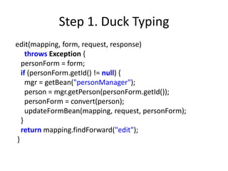 Step 1. Duck Typing
edit(mapping, form, request, response)
    throws Exception {
  personForm = form;
  if (personForm.getId() != null) {
    mgr = getBean("personManager");
    person = mgr.getPerson(personForm.getId());
    personForm = convert(person);
    updateFormBean(mapping, request, personForm);
  }
  return mapping.findForward("edit");
}
 