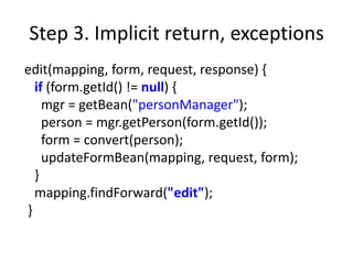 Step 3. Implicit return, exceptions
edit(mapping, form, request, response) {
  if (form.getId() != null) {
    mgr = getBean("personManager");
    person = mgr.getPerson(form.getId());
    form = convert(person);
    updateFormBean(mapping, request, form);
  }
  mapping.findForward("edit");
}
 