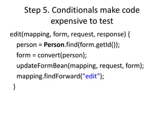 Step 5. Conditionals make code
            expensive to test
edit(mapping, form, request, response) {
   person = Person.find(form.getId());
   form = convert(person);
   updateFormBean(mapping, request, form);
   mapping.findForward("edit");
 }
 