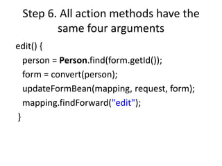 Step 6. All action methods have the
        same four arguments
edit() {
  person = Person.find(form.getId());
  form = convert(person);
  updateFormBean(mapping, request, form);
  mapping.findForward("edit");
}
 