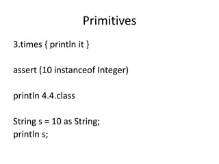 Primitives
3.times { println it }

assert (10 instanceof Integer)

println 4.4.class

String s = 10 as String;
println s;
 