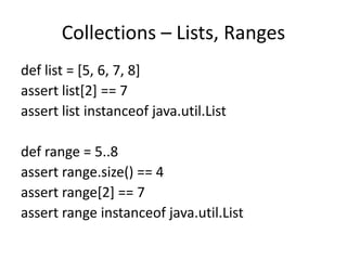 Collections – Lists, Ranges
def list = [5, 6, 7, 8]
assert list[2] == 7
assert list instanceof java.util.List

def range = 5..8
assert range.size() == 4
assert range[2] == 7
assert range instanceof java.util.List
 