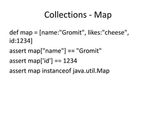 Collections - Map
def map = [name:"Gromit", likes:"cheese",
id:1234]
assert map["name"] == "Gromit"
assert map['id'] == 1234
assert map instanceof java.util.Map
 