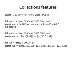 Collections features
assert [1, 3, 5] == ['a', 'few', 'words']*.size()

def words = ['ant', 'buffalo', 'cat', 'dinosaur']
assert words.findAll{ w -> w.size() > 4 } == ['buffalo',
'dinosaur']

def words = ['ant', 'buffalo', 'cat', 'dinosaur']
assert words.collect{ it[0] } == ['a', 'b', 'c', 'd']

def sub = list[1, 3, 20..25, 33]
assert sub == [101, 103, 120, 121, 122, 123, 124, 125, 133]
 