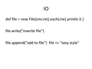 IO
def file = new File(sms.txt).eachLine{ println it }

file.write(”rewrite file”)

file.append(“add to file”) file << ”sexy style"
 