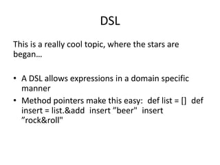 DSL
This is a really cool topic, where the stars are
began…

• A DSL allows expressions in a domain specific
  manner
• Method pointers make this easy: def list = [] def
  insert = list.&add insert ”beer" insert
  ”rock&roll"
 