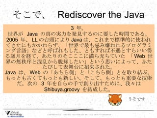 そこで、  Rediscover the Java 3  年。 世界が  Java  の真の実力を発見するのに要した時間である。 2005  年、 LL の台頭により Java は、これまで標準的に使われてきたにもかかわらず、「世界で最も忌み嫌われるプログラミング言語」などと呼ばれもした、ともすれば不遇とすらいい得る歳月を経て、あたりのそこここに満ち充ちていた 「 Web  世界の無秩序と混乱から脱却したい」という思いによって、ふたたびして表舞台に招来された。 Java  は、 Web  の「あちら側」と「こちら側」とを取り結ぶ、もっとも古くてもっとも新しい、そして、もっとも重要な技術だ。次の  3  年を自らの手で創り出すために、我々は  Shibuya.groovy  を結成した。 うそです 